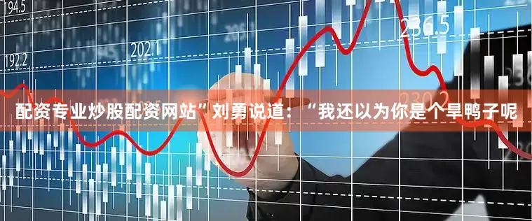 配资专业炒股配资网站”刘勇说道：“我还以为你是个旱鸭子呢