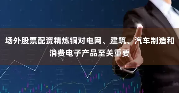 场外股票配资精炼铜对电网、建筑、汽车制造和消费电子产品至关重要