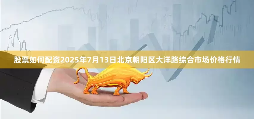 股票如何配资2025年7月13日北京朝阳区大洋路综合市场价格行情