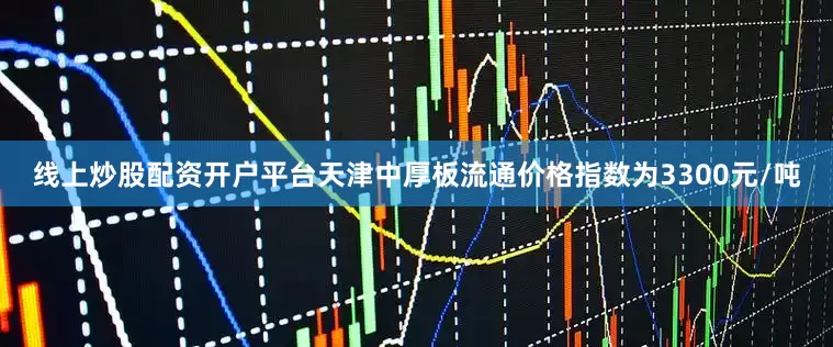 线上炒股配资开户平台天津中厚板流通价格指数为3300元/吨