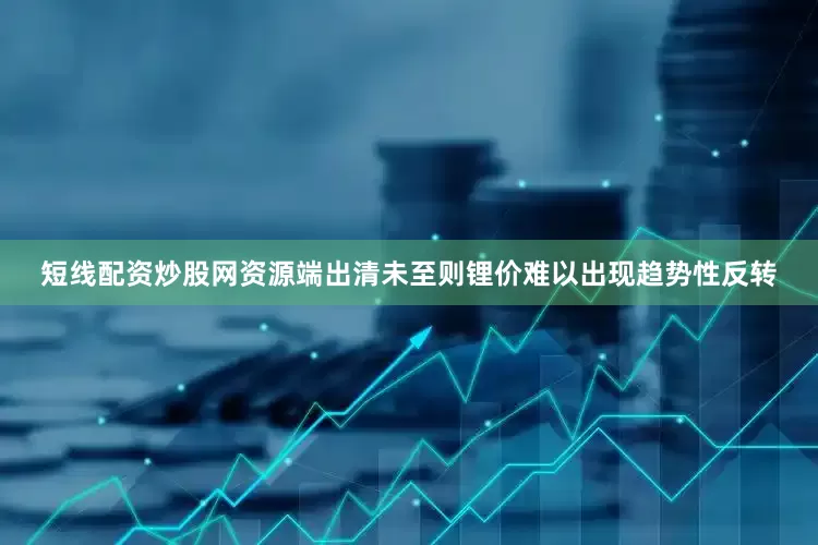 短线配资炒股网资源端出清未至则锂价难以出现趋势性反转