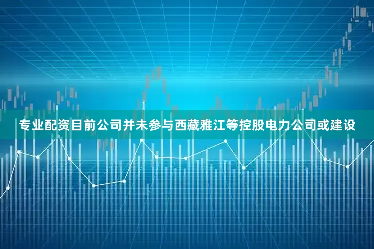 专业配资目前公司并未参与西藏雅江等控股电力公司或建设