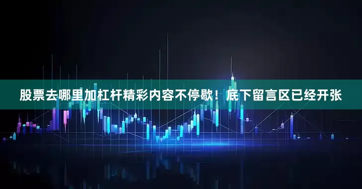 股票去哪里加杠杆精彩内容不停歇！底下留言区已经开张