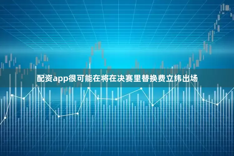配资app很可能在将在决赛里替换费立纬出场