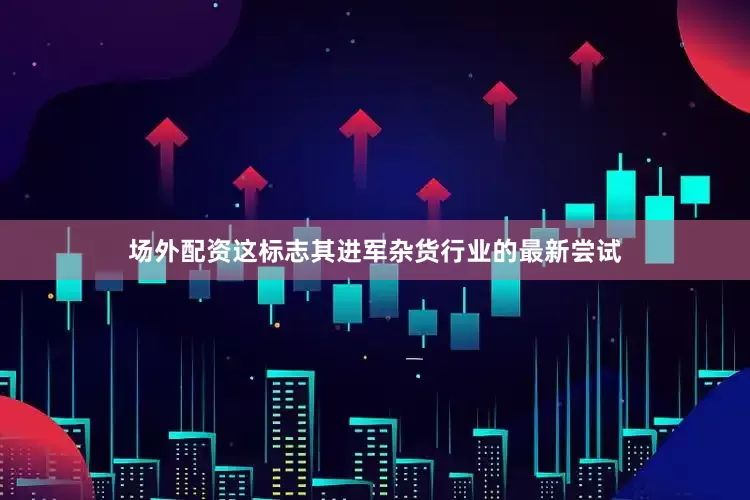 场外配资这标志其进军杂货行业的最新尝试