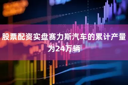 股票配资实盘赛力斯汽车的累计产量为24万辆