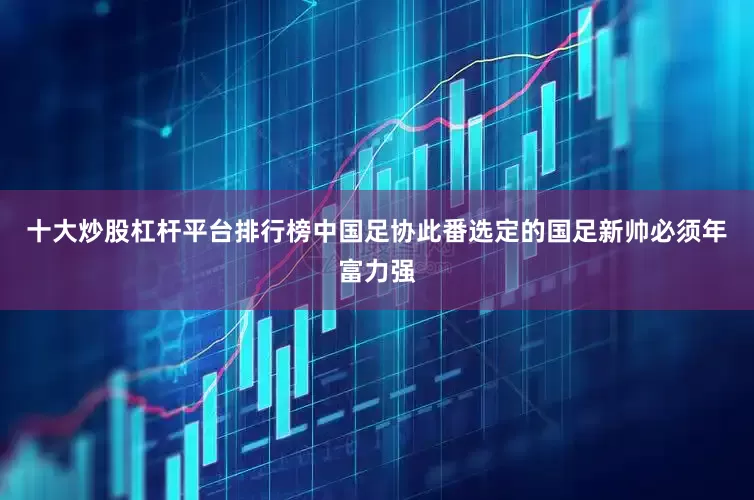 十大炒股杠杆平台排行榜中国足协此番选定的国足新帅必须年富力强