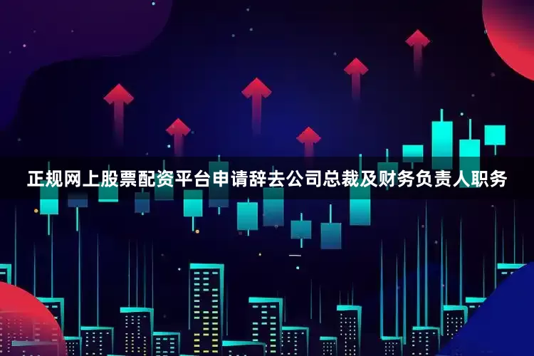 正规网上股票配资平台申请辞去公司总裁及财务负责人职务