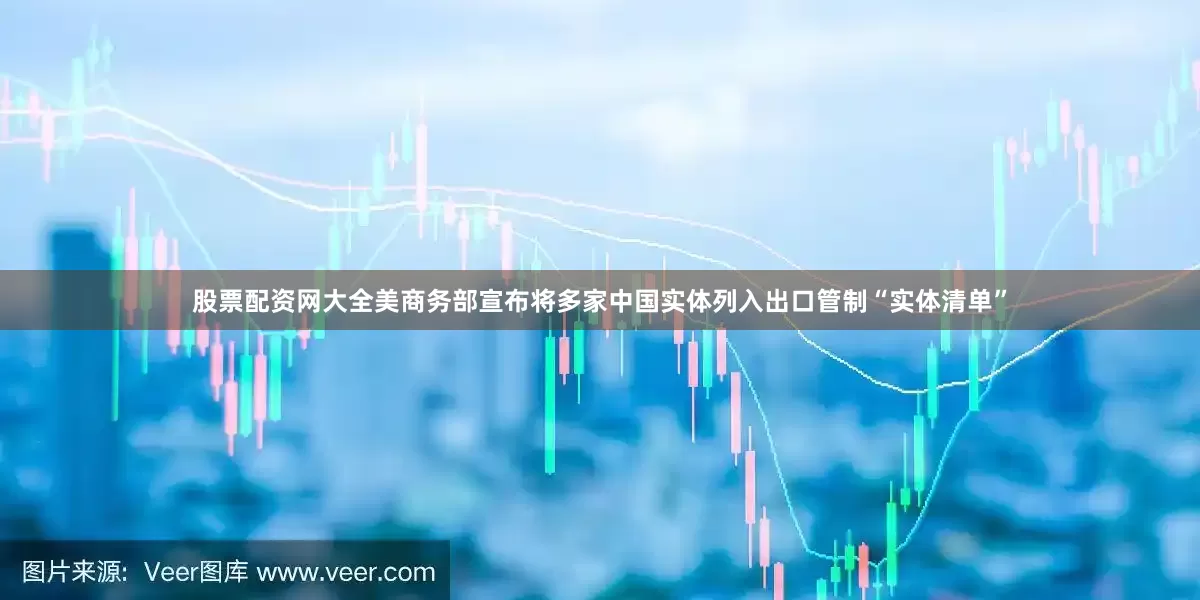 股票配资网大全美商务部宣布将多家中国实体列入出口管制“实体清单”