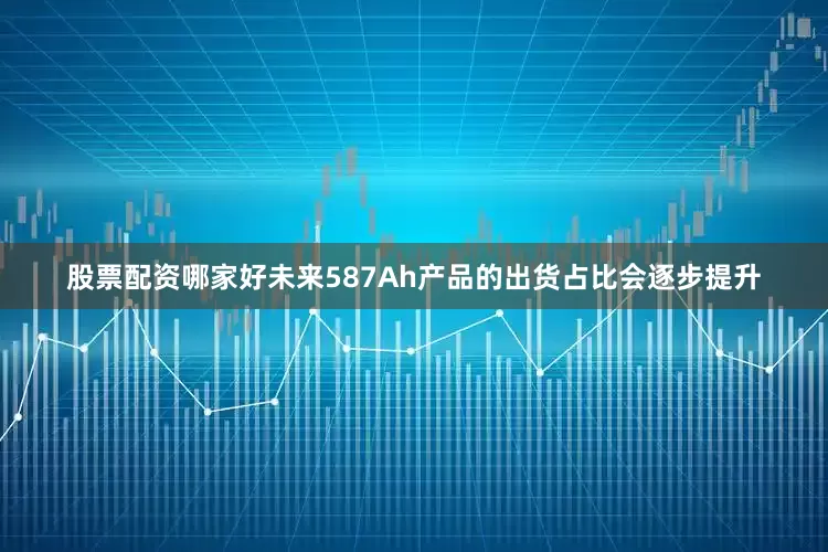 股票配资哪家好未来587Ah产品的出货占比会逐步提升